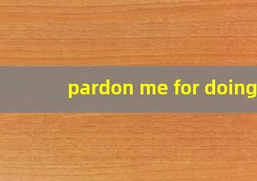 pardon me for doing